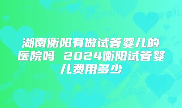 湖南衡阳有做试管婴儿的医院吗 2024衡阳试管婴儿费用多少