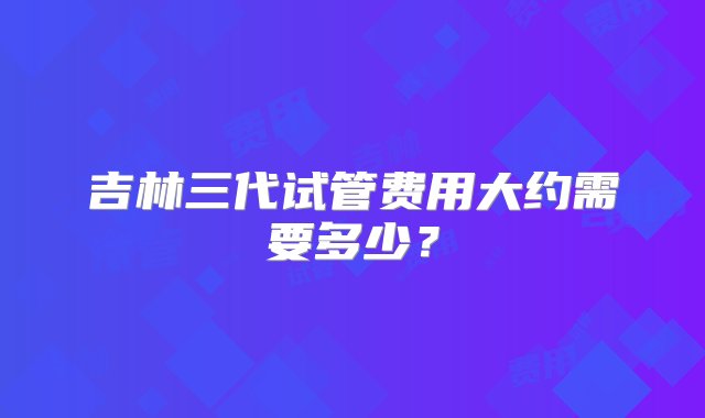 吉林三代试管费用大约需要多少？