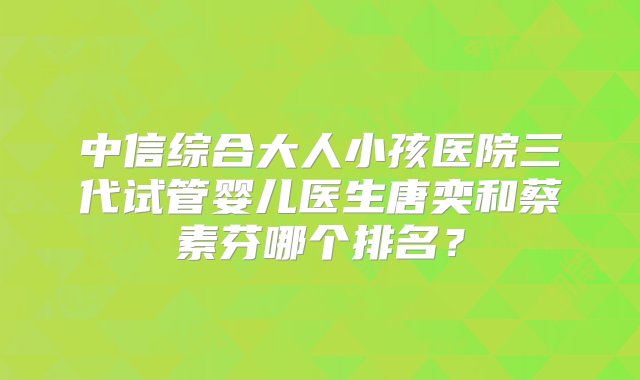 中信综合大人小孩医院三代试管婴儿医生唐奕和蔡素芬哪个排名？