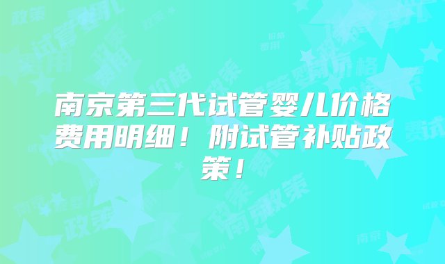 南京第三代试管婴儿价格费用明细！附试管补贴政策！