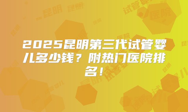 2025昆明第三代试管婴儿多少钱？附热门医院排名！