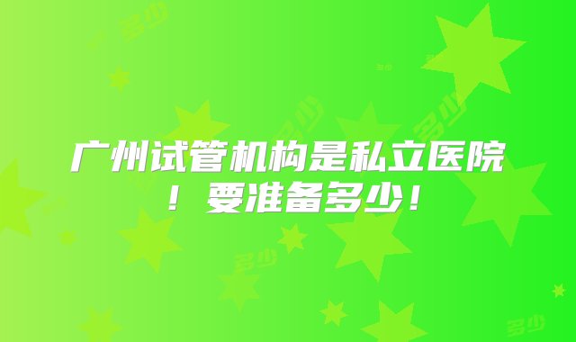 广州试管机构是私立医院！要准备多少！