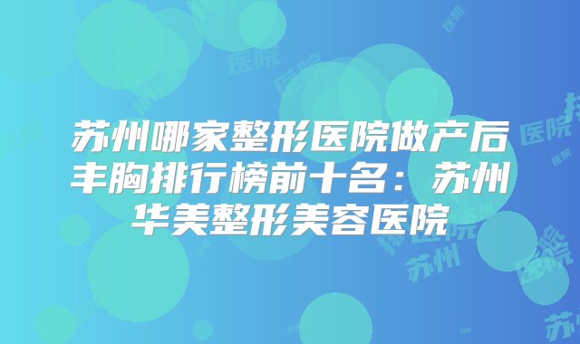 苏州哪家整形医院做产后丰胸排行榜前十名：苏州华美整形美容医院