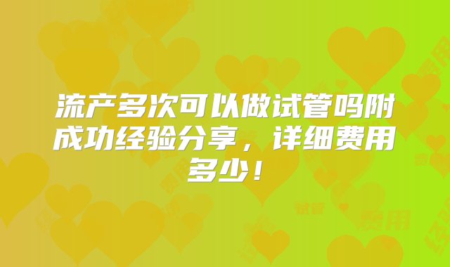 流产多次可以做试管吗附成功经验分享，详细费用多少！