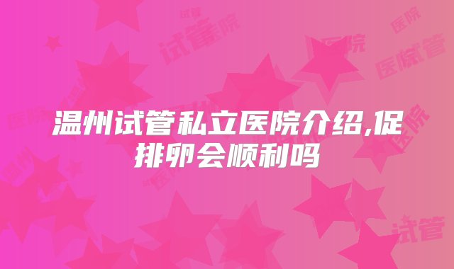 温州试管私立医院介绍,促排卵会顺利吗