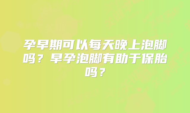 孕早期可以每天晚上泡脚吗？早孕泡脚有助于保胎吗？