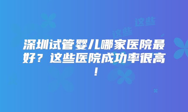 深圳试管婴儿哪家医院最好？这些医院成功率很高！