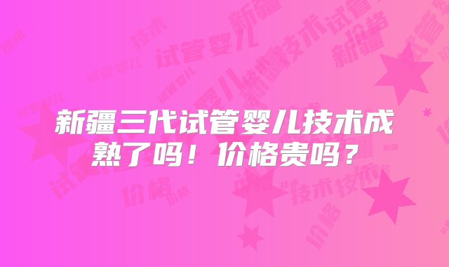 新疆三代试管婴儿技术成熟了吗！价格贵吗？