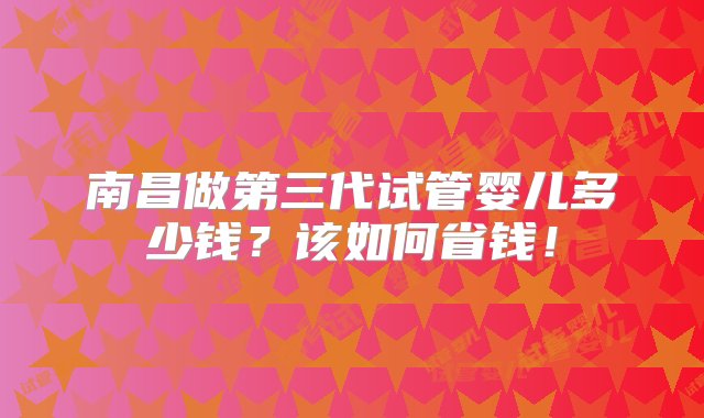 南昌做第三代试管婴儿多少钱？该如何省钱！