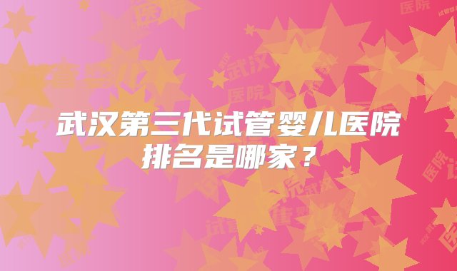 武汉第三代试管婴儿医院排名是哪家？