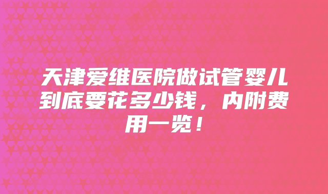 天津爱维医院做试管婴儿到底要花多少钱，内附费用一览！