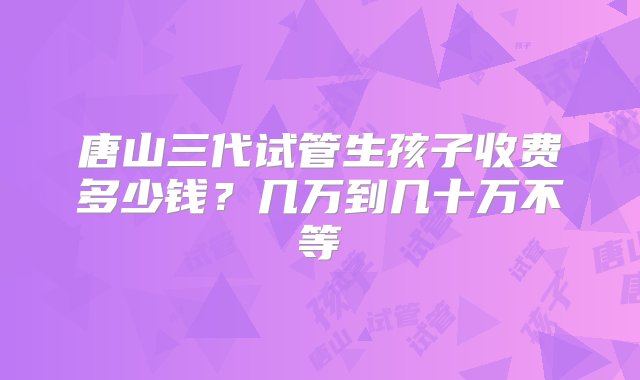 唐山三代试管生孩子收费多少钱？几万到几十万不等