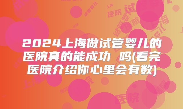 2024上海做试管婴儿的医院真的能成功 吗(看完医院介绍你心里会有数)