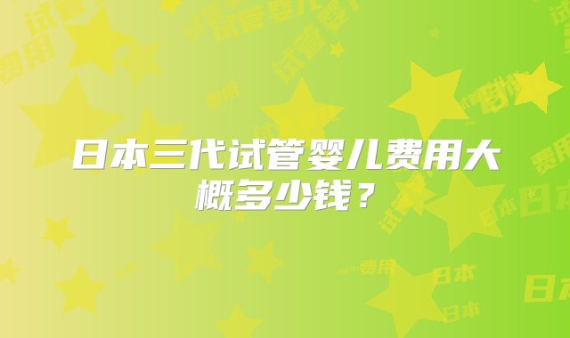 日本三代试管婴儿费用大概多少钱？