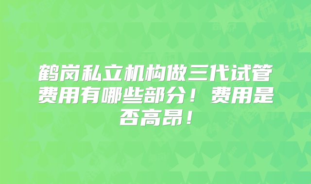 鹤岗私立机构做三代试管费用有哪些部分！费用是否高昂！