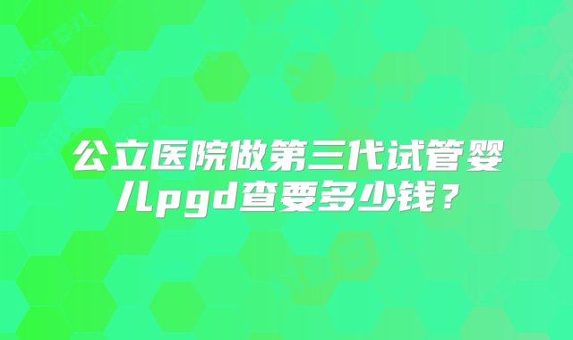 公立医院做第三代试管婴儿pgd查要多少钱？