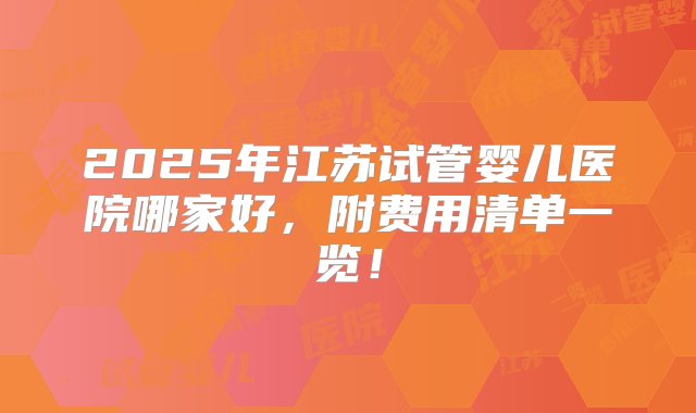 2025年江苏试管婴儿医院哪家好，附费用清单一览！