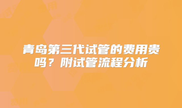 青岛第三代试管的费用贵吗？附试管流程分析