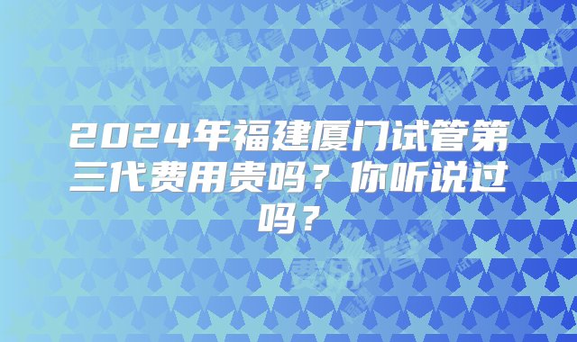 2024年福建厦门试管第三代费用贵吗？你听说过吗？