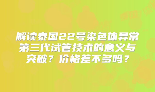 解读泰国22号染色体异常第三代试管技术的意义与突破？价格差不多吗？