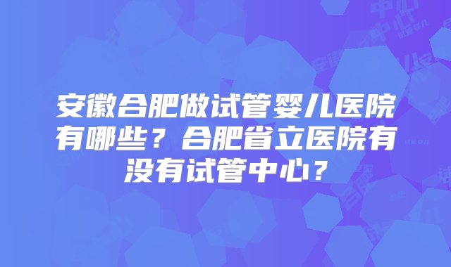 安徽合肥做试管婴儿医院有哪些？合肥省立医院有没有试管中心？