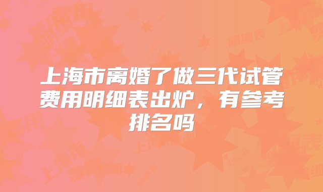 上海市离婚了做三代试管费用明细表出炉，有参考排名吗