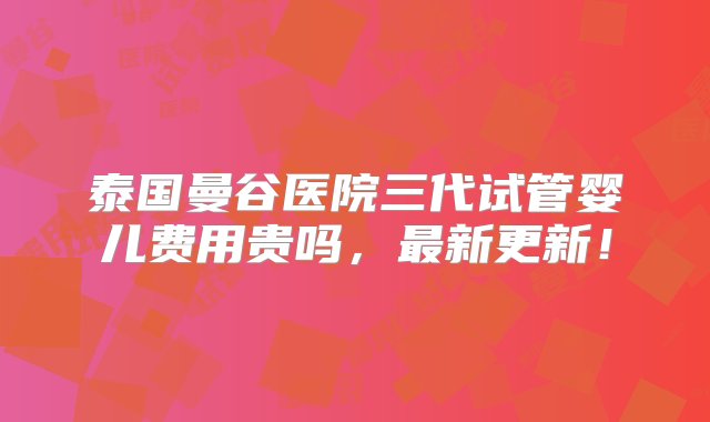 泰国曼谷医院三代试管婴儿费用贵吗，最新更新！