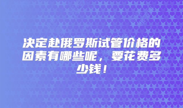 决定赴俄罗斯试管价格的因素有哪些呢，要花费多少钱！