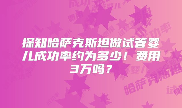 探知哈萨克斯坦做试管婴儿成功率约为多少！费用3万吗？