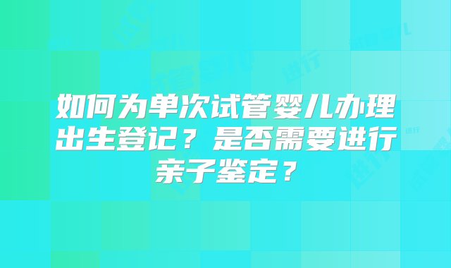 如何为单次试管婴儿办理出生登记？是否需要进行亲子鉴定？