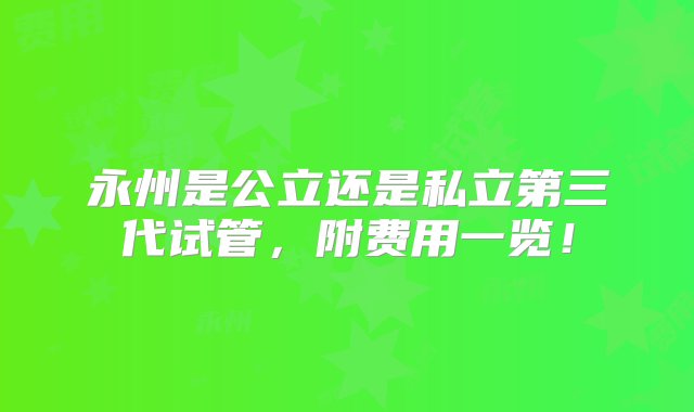 永州是公立还是私立第三代试管，附费用一览！