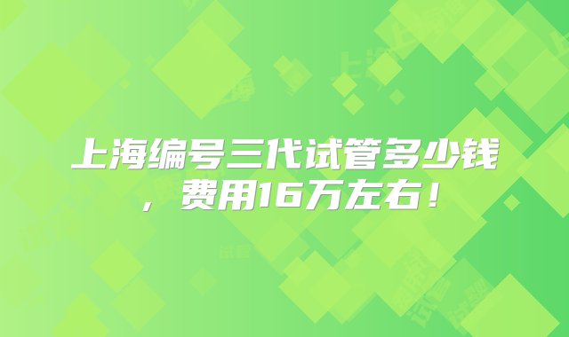 上海编号三代试管多少钱，费用16万左右！