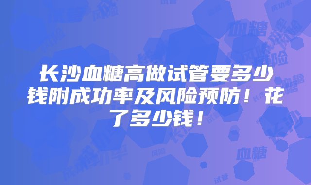 长沙血糖高做试管要多少钱附成功率及风险预防！花了多少钱！