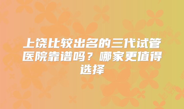 上饶比较出名的三代试管医院靠谱吗？哪家更值得选择