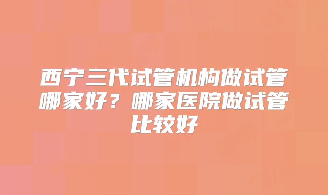 西宁三代试管机构做试管哪家好？哪家医院做试管比较好