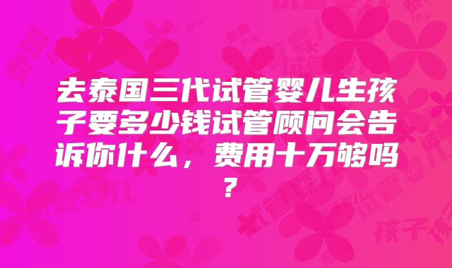 去泰国三代试管婴儿生孩子要多少钱试管顾问会告诉你什么，费用十万够吗？