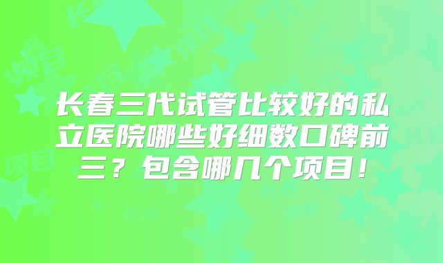 长春三代试管比较好的私立医院哪些好细数口碑前三？包含哪几个项目！