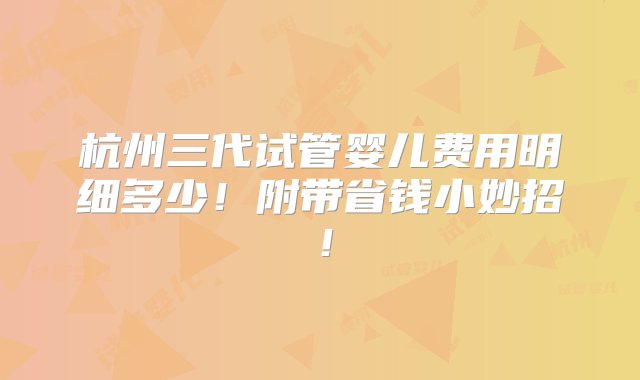 杭州三代试管婴儿费用明细多少！附带省钱小妙招！