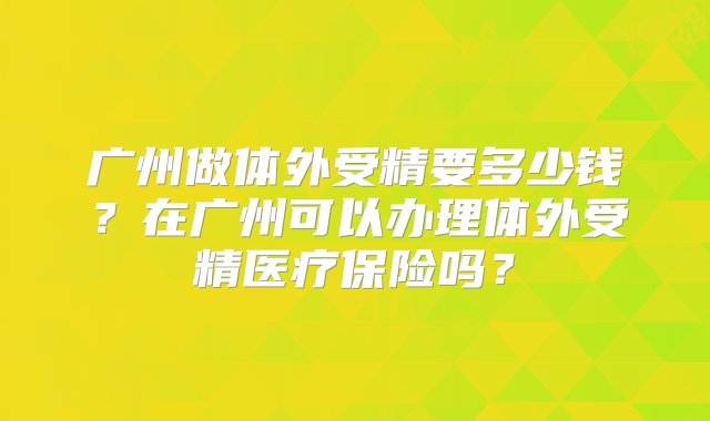 广州做体外受精要多少钱？在广州可以办理体外受精医疗保险吗？