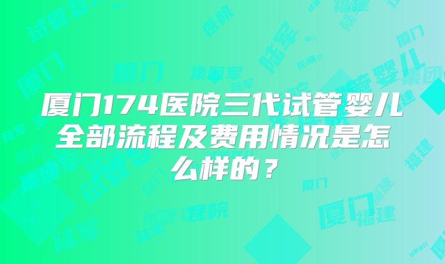 厦门174医院三代试管婴儿全部流程及费用情况是怎么样的？