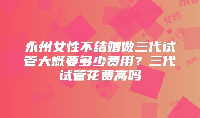 永州女性不结婚做三代试管大概要多少费用？三代试管花费高吗