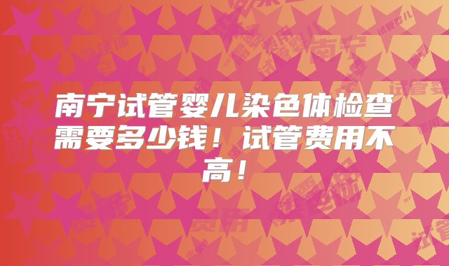 南宁试管婴儿染色体检查需要多少钱！试管费用不高！