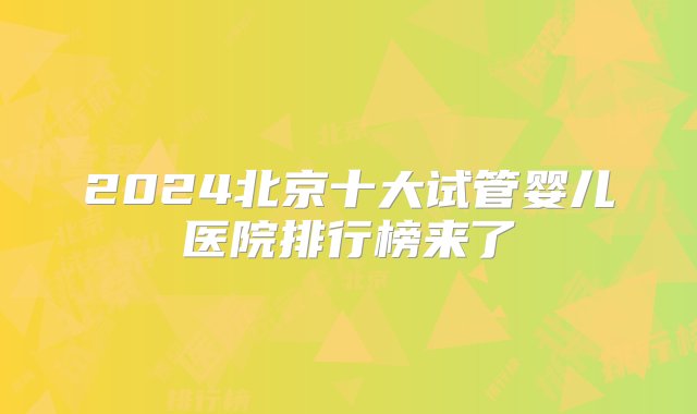 2024北京十大试管婴儿医院排行榜来了