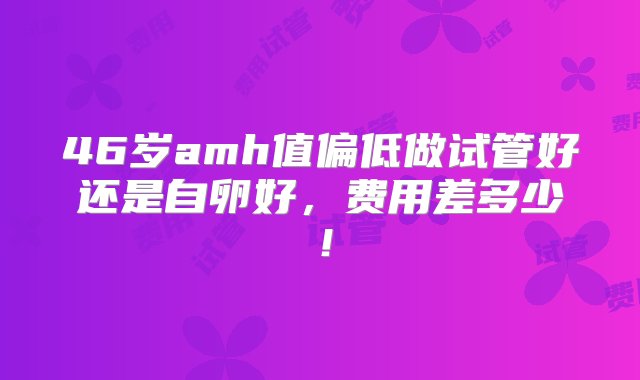 46岁amh值偏低做试管好还是自卵好，费用差多少！