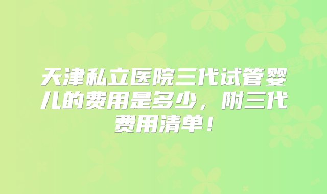 天津私立医院三代试管婴儿的费用是多少，附三代费用清单！