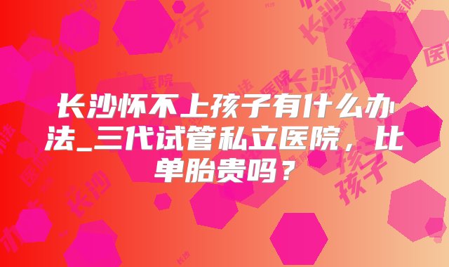 长沙怀不上孩子有什么办法_三代试管私立医院，比单胎贵吗？