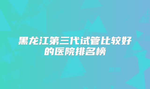 黑龙江第三代试管比较好的医院排名榜