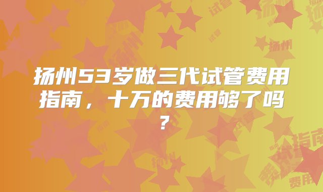 扬州53岁做三代试管费用指南，十万的费用够了吗？