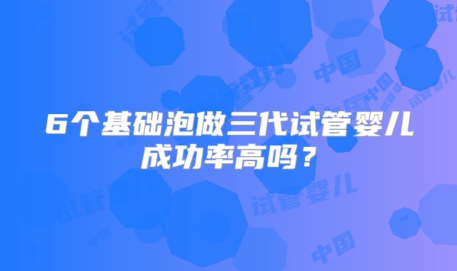 6个基础泡做三代试管婴儿成功率高吗？