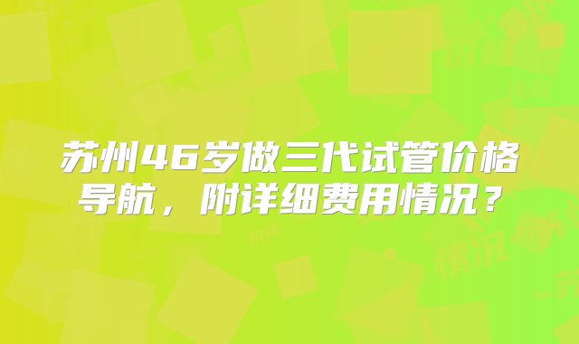 苏州46岁做三代试管价格导航，附详细费用情况？